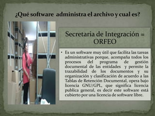 ¿Qué software administra el archivo y cual es?
Secretaria de Integración =
ORFEO
• Es un software muy útil que facilita las tareas
administrativas porque, acompaña todos los
procesos del programa de gestión
documental de las entidades y permite la
trazabilidad de los documentos y su
organización y clasificación de acuerdo a las
Tablas de Retención Documental, opera bajo
licencia GNU/GPL, que significa licencia
publica general, es decir este software está
cubierto por una licencia de software libre.
 