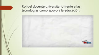 Rol del docente universitario frente a las
tecnologías como apoyo a la educación.
 