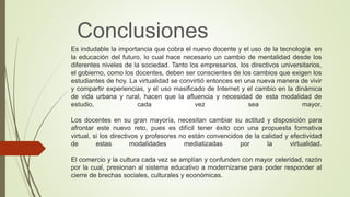 Es indudable la importancia que cobra el nuevo docente y el uso de la tecnología en
la educación del futuro, lo cual hace necesario un cambio de mentalidad desde los
diferentes niveles de la sociedad. Tanto los empresarios, los directivos universitarios,
el gobierno, como los docentes, deben ser conscientes de los cambios que exigen los
estudiantes de hoy. La virtualidad se convirtió entonces en una nueva manera de vivir
y compartir experiencias, y el uso masificado de Internet y el cambio en la dinámica
de vida urbana y rural, hacen que la afluencia y necesidad de esta modalidad de
estudio, cada vez sea mayor.
Los docentes en su gran mayoría, necesitan cambiar su actitud y disposición para
afrontar este nuevo reto, pues es difícil tener éxito con una propuesta formativa
virtual, si los directivos y profesores no están convencidos de la calidad y efectividad
de estas modalidades mediatizadas por la virtualidad.
El comercio y la cultura cada vez se amplían y confunden con mayor celeridad, razón
por la cual, presionan al sistema educativo a modernizarse para poder responder al
cierre de brechas sociales, culturales y económicas.
Conclusiones
 
