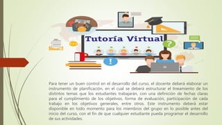 Para tener un buen control en el desarrollo del curso, el docente deberá elaborar un
instrumento de planificación, en el cual se deberá estructurar el lineamiento de los
distintos temas que los estudiantes trabajarán, con una definición de fechas claras
para el cumplimiento de los objetivos, forma de evaluación, participación de cada
trabajo en los objetivos generales, entre otros. Este instrumento deberá estar
disponible en todo momento para los miembros del grupo en lo posible antes del
inicio del curso, con el fin de que cualquier estudiante pueda programar el desarrollo
de sus actividades.
 