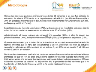 Metodología
Como dato relevante podemos mencionar que de las 20 personas a las que fue aplicada la
encuesta, de ellas el 75% habita en el departamento del Atlántico (un 55% en Barranquilla y
20% en Soledad); mientras que el 25% habita en el departamento de Cundinamarca (un 20%
en Bogotá y un 5% en Funza).
La población en su mayoría son mujeres (75%) y de acuerdo a los resultados obtenidos casi la
mitad de los encuestados se encuentra en edades entre 30 a 39 años (45%).
Adicionalmente el mayor número de personas son casadas (45%), a ellos le siguen las
personas solteras (30%), los que viven en unión libre (15%), y las personas separadas (10%).
Observamos también, que la mitad de los encuestados se encuentran en un nivel de estudio
técnico, mientras que el 45% son universitarios y un 5% presentan un nivel de estudios
secundario, además un 50% se ubica en un estrato 3, un 35% en un estrato 2, el 10% en
estrato 5 y el 5% en estrato 4.
De acuerdo a la encuesta realizada las personas se ven directamente involucradas en el tema
planteado ya que un 75% de ellas circula como peatón por las vías públicas diariamente y un
25% varias veces a la semana, la mayoría por motivos de trabajo; además aunque el 60% no
ha tenido accidentes de tránsito, no deja de ser alto el porcentaje de las personas que sí lo
han tenido, un 35% hasta 2 veces y un 5% lo ha tenido hasta cuatro veces.
 