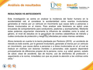 Análisis de resultados
RESULTADOS VS ANTECEDENTE
Esta investigación se centra en analizar la incidencia del factor humano en la
accidentalidad vial, al considerar la accidentalidad como eventos involuntarios
generados al menos por un vehículo en movimiento que causa daño a personas o
bienes involucrados en el mismo. Para analizar este fenómeno se aplicó unas
encuestas de comportamiento para conductores, peatones y acompañantes. Mediante
estas podemos argumentar claramente la influencia de variables como la edad, el
género, el nivel de estudios en la generación de eventos catastróficos de tránsito y
cuáles conductas de protección y riesgo son afectadas por estas mismas variables.
Ahora teniendo en cuenta lo la teoría planteada por Perdomo (2010) un accidente de
tránsito es todo evento, por lo general involuntario, generado al menos por un vehículo
en movimiento, que causa daños a personas o a bines involucrados en el, el cual se
traduce en victimas con lesiones mortales o personales; este aspecto dependerá
principalmente de diferencias propias de la persona, como, e.g: edad, genero, estado
de salud, clase de accidente, tipo de trauma, uso de elementos de protección o
seguimiento a la norma, inmediatez con que se preste la atención a las víctimas entre
otras.”
 