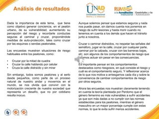 Análisis de resultados
Dada la importancia de este tema, que tiene
como objetivo generar conciencia, en el peatón
urbano, de su vulnerabilidad, aumentando su
percepción del riesgo y recordarle conductas
seguras al caminar y cruzar, proponiéndole
medidas de auto-protección, tales como cruzar
por las esquinas o sendas peatonales.
Las encuestas muestran situaciones de riesgo
habituales entre los peatones, como:
• Cruzar por la mitad de cuadra
• Cruzar la calle hablando por celular
• Cruza la calle distraído y sin mirar
Sin embargo, todos somos peatones y al serlo
desde pequeños, como parte de un proceso
natural de nuestro andar y movernos en el
mundo, se nos olvida que convivir con la
motorización creciente de nuestra sociedad que
representa un desafío, que no por cotidiano
resulta inocuo.
Aunque solemos pensar que estamos seguros y nada
nos puede pasar, sin darnos cuenta nos ponemos en
riesgo de sufrir lesiones y hasta morir cuando no
tenemos en cuenta a los demás que hacen el tránsito
junto a nosotros.
Cruzar o caminar distraídos, no respetar las señales del
semáforo, jugar en la calle, cruzar por cualquier parte,
caminar por la calzada, cruzar con las barreras bajas,
etc. son algunos de los comportamientos de riesgo que
solemos actuar sin pesar en las consecuencias.
Es importante pensar en los comportamientos
destacados como riesgosos, en qué consiste el riesgo y
cuál es el comportamiento seguro. Y reflexionar acerca
de lo que nos motiva a arriesgarnos cada día y sobre la
conveniencia de cambiar comportamientos de riesgo
por otros seguros.
Ahora las encuestas nos muestran claramente teniendo
en cuenta la teoría planteada por Perdomo que el
género femenino es más vulnerables a sufrir accidentes
ya que son más dadas a no cumplir con las normas
establecidas para los peatones, mientras el género
masculino en un mayor porcentaje cumple con estas
normas, lo que le evita sufrir menos accidentes.
 