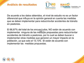 Análisis de resultados
De acuerdo a los datos obtenidos, el nivel de estudio no es un factor
diferencial que influya en la opinión general en cuenta las medidas
que se deben implementar para reducir/evitar accidentes de tránsito
en peatones.
El 86,87% del total de los encuestados, NO están de acuerdo con
implementar ninguna de las medidas propuestas para reducir/evitar
accidentes de tránsito a peatones, por lo cual se deben buscar o
implementar otras medidas que generen un mayor impacto en la
población, ya que solo el 13,13% SI están de acuerdo con
implementar las medidas propuestas.
 