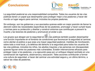 Conclusiones
La seguridad peatonal es una responsabilidad compartida. Todos los usuarios de las vías
públicas tienen un papel que desempeñar para proteger mejor a los peatones y hacer del
mundo un lugar seguro para caminar, incluidos los propios peatones.
Sin embargo, son los gobiernos y sus asociados quienes están en mejor posición de llamar la
atención sobre las necesidades específicas de los peatones, promulgar y hacer cumplir leyes
y normas para su protección y diseñar y construir entornos que contribuyan a prevenir la
muerte y las lesiones de peatones y promuevan el andar a pie.
Los grupos que abogan por la seguridad en las vías públicas también pueden desempeñar
una función importante en el fomento de condiciones que favorezcan la seguridad al caminar,
como alentar al público a que exija una mayor seguridad peatonal, medidas de movilización,
sobre todo a nivel local, y la defensa del derecho a la seguridad para todos los usuarios de
las vías públicas, incluidos los niños, los adultos mayores y las personas con discapacidad,
quienes figuran entre los peatones más vulnerables. Existen intervenciones eficaces para
proteger mejor a los peatones, y su ejecución pasa por un enfoque integral centrado en una
combinación de ingeniería, observancia y educación. Tales acciones contribuirán a formar
una cultura de seguridad, a hacer del caminar una actividad segura y, en último término, a
salvar las vidas de peatones.
 