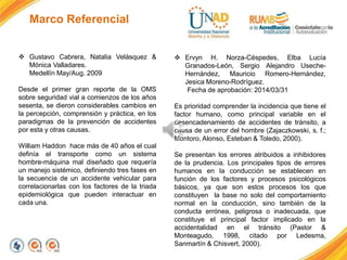 Marco Referencial
 Gustavo Cabrera, Natalia Velásquez &
Mónica Valladares.
Medellín May/Aug. 2009
Desde el primer gran reporte de la OMS
sobre seguridad vial a comienzos de los años
sesenta, se dieron considerables cambios en
la percepción, comprensión y práctica, en los
paradigmas de la prevención de accidentes
por esta y otras causas.
William Haddon hace más de 40 años el cual
definía el transporte como un sistema
hombre-máquina mal diseñado que requería
un manejo sistémico, definiendo tres fases en
la secuencia de un accidente vehicular para
correlacionarlas con los factores de la triada
epidemiológica que pueden interactuar en
cada una.
 Ervyn H. Norza-Céspedes, Elba Lucía
Granados-León, Sergio Alejandro Useche-
Hernández, Mauricio Romero-Hernández,
Jesica Moreno-Rodríguez.
Fecha de aprobación: 2014/03/31
Es prioridad comprender la incidencia que tiene el
factor humano, como principal variable en el
desencadenamiento de accidentes de tránsito, a
causa de un error del hombre (Zajaczkowski, s. f.;
Montoro, Alonso, Esteban & Toledo, 2000).
Se presentan los errores atribuidos a inhibidores
de la prudencia. Los principales tipos de errores
humanos en la conducción se establecen en
función de los factores y procesos psicológicos
básicos, ya que son estos procesos los que
constituyen la base no solo del comportamiento
normal en la conducción, sino también de la
conducta errónea, peligrosa o inadecuada, que
constituye el principal factor implicado en la
accidentalidad en el tránsito (Pastor &
Monteagudo, 1998, citado por Ledesma,
Sanmartín & Chisvert, 2000).
 