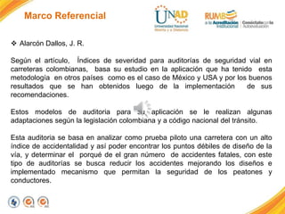 Marco Referencial
 Alarcón Dallos, J. R.
Según el artículo, Índices de severidad para auditorías de seguridad vial en
carreteras colombianas, basa su estudio en la aplicación que ha tenido esta
metodología en otros países como es el caso de México y USA y por los buenos
resultados que se han obtenidos luego de la implementación de sus
recomendaciones.
Estos modelos de auditoria para su aplicación se le realizan algunas
adaptaciones según la legislación colombiana y a código nacional del tránsito.
Esta auditoria se basa en analizar como prueba piloto una carretera con un alto
índice de accidentalidad y así poder encontrar los puntos débiles de diseño de la
vía, y determinar el porqué de el gran número de accidentes fatales, con este
tipo de auditorías se busca reducir los accidentes mejorando los diseños e
implementado mecanismo que permitan la seguridad de los peatones y
conductores.
 