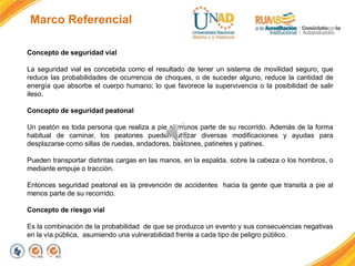 Marco Referencial
Concepto de seguridad vial
La seguridad vial es concebida como el resultado de tener un sistema de movilidad seguro, que
reduce las probabilidades de ocurrencia de choques, o de suceder alguno, reduce la cantidad de
energía que absorbe el cuerpo humano; lo que favorece la supervivencia o la posibilidad de salir
ileso.
Concepto de seguridad peatonal
Un peatón es toda persona que realiza a pie al menos parte de su recorrido. Además de la forma
habitual de caminar, los peatones pueden utilizar diversas modificaciones y ayudas para
desplazarse como sillas de ruedas, andadores, bastones, patinetes y patines.
Pueden transportar distintas cargas en las manos, en la espalda, sobre la cabeza o los hombros, o
mediante empuje o tracción.
Entonces seguridad peatonal es la prevención de accidentes hacia la gente que transita a pie al
menos parte de su recorrido.
Concepto de riesgo vial
Es la combinación de la probabilidad de que se produzca un evento y sus consecuencias negativas
en la vía pública, asumiendo una vulnerabilidad frente a cada tipo de peligro público.
 