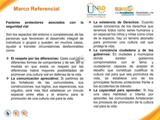 Marco Referencial
Factores protectores asociados con la
seguridad vial
Son los aspectos del entorno o competencias de las
personas que favorecen el desarrollo integral de
individuos o grupos y pueden, en muchos casos,
ayudar a transitar circunstancias desfavorables
como:
 El respeto por las diferencias: Cada cual tiene
diferentes formas de comportarse y de ser, en la
medida en que exista un respeto por las
diferencias habrá mayores posibilidades de
promover una cultura vial en defensa de la vida.
 La comunicación apreciativa: Si partimos de
las fortalezas de las comunidades, sus
construcciones, sus logros, sus esperanzas, sus
orgullos, será más fácil establecer un vínculo
especial entre ellas y el entorno para la
promoción de una cultura vial para la vida.
 La existencia de Derechos: Cuando
existe conciencia de los derechos que
tenemos todos como seres humanos y
en especial los niños y niñas como crías
de la especie, hay un terreno abonado
para promover una cultura vial que
proteja la vida.
 La conciencia ciudadana y de los
gobiernos: En ciudades y municipios
donde existen gobiernos
comprometidos con el tema y
ciudadanos capaces de aceptar el
desafío que constituye cualificar la
cultura vial para que sea promotora de
vida, se establece uno de los
principales factores protectores frente a
los accidentes de tránsito.
 La capacidad para aprender: Si hay
una clara habilidad e interés por
aprender, las comunidades fortalecerán
los procesos de promoción de la cultura
vial para la vida.
 