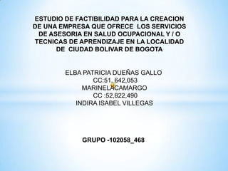 ESTUDIO DE FACTIBILIDAD PARA LA CREACION
DE UNA EMPRESA QUE OFRECE LOS SERVICIOS
DE ASESORIA EN SALUD OCUPACIONAL Y / O
TECNICAS DE APRENDIZAJE EN LA LOCALIDAD
DE CIUDAD BOLIVAR DE BOGOTA
ELBA PATRICIA DUEÑAS GALLO
CC:51, 642,053
MARINELACAMARGO
CC :52,822,490
INDIRA ISABEL VILLEGAS
GRUPO -102058_468
 