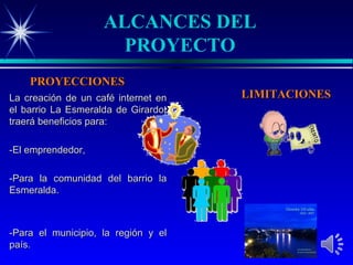 ALCANCES DEL
                      PROYECTO
    PROYECCIONES
La creación de un café internet en   LIMITACIONES
el barrio La Esmeralda de Girardot
traerá beneficios para:

-El emprendedor,

-Para la comunidad del barrio la
Esmeralda.



-Para el municipio, la región y el
país.
 