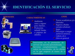 IDENTIFICACIÓN EL SERVICIO

SERVICIOS                                           USOS
              CARACTERÍSTICAS
                                             Tareas académicas y/o
                    Ambiente
                                             laborales
                    sano y seguro
                                             Ingreso a Redes
                    para clientes.
                                             sociales (chatear)
                    Protección
                                             Jugar
                    infantil frente
                                             Descargar o cargar
                    a páginas de
                                             archivos (música,
                    adultos.
                                             videos, etc.)
                                             Ocio en general

                   Innovación en la prestación de
                   servicio de asesoría personalizada.
                   Servicios complementarios         para
                   cubrir las necesidades de los clientes
                   en lo que respecta al tramo de la
                   informática-
 