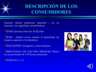 DESCRIPCIÓN DE LOS
                    CONSUMIDORES

Nuestro cliente potencial, presenta , en su
mayoría , las siguientes características:

 EDAD: Jóvenes entre los 16-20 años

 SEXO: Ambos sexos, siendo el porcentaje de
mujeres superior a los hombres.

 EDUCACIÓN: Colegiales y universitarios

 FRECUENCIA DE USO DEL SERVICIO: Diaria
en un promedio de 7-10 horas semanales

 ESTRATO: 2 y 3
 