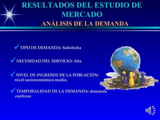 RESULTADOS DEL ESTUDIO DE
             MERCADO
              ANÁLISIS DE LA DEMANDA


 TIPO DE DEMANDA: Satisfecha
NECESIDAD DEL SERVICIO: Alta.
nivel socioeconómico medio.LA POBLACIÓN:
  NIVEL DE INGRESOS DE



continua
  TEMPORALIDAD DE LA DEMANDA: demanda
 