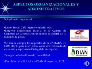 ASPECTOS ORGANIZACIONALES Y
               ADMINISTRATIVOS

Se legalizará el negocio, así:


•Razón Social: Café Internet y mucho más.
•Empresa unipersonal, inscrita en la Cámara de
Comercio de Girardot con un monto de capital de 10
millones de pesos.

•Se han de cumplir los requisitos de la CAMARA DE
COMERCIO para inscripción, copia del certificado de
existencia y representación legal de la empresa.

•Se registrarán los libros de contabilidad.

•Por ultimo se solicitará a la DIAN el respectivo RUT.
 