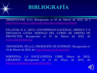 BIBLIOGRAFÍA

ARQHYS.COM. (s.f.). Recuperado el 10 de Marzo de 2012, de (
http://www.arqhys.com/casas/cibercafes-construccion.html

SALAZAR, H. C. (2011). UNIVERSIDAD NACIONAL ABIERTA Y A
DISTANCIA UNAD. MÓDULO DEL CURSO DE DISEÑO DE
PROYECTOS. Recuperado el 12 de Marzo de 2012, de
www.unadvirtual.org

DEFINICIÓN. DE (s.f.). DEFINICIÓN DE INTERNET. Recuperado el
14 de Marzo de 2012, de http://definicion.de/internet/

WIKIPEDIA, LA ENCICLOPEDIA LIBRE, (Mayo            de 2012).
GIRARDOT. Recuperado el 15 de Mayo de              2012, de
http://es.wikipedia.org/wiki/Girardot.
 