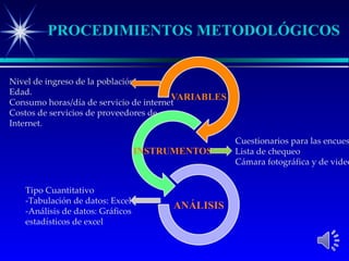 PROCEDIMIENTOS METODOLÓGICOS


Nivel de ingreso de la población
Edad.
Consumo horas/día de servicio de internet
Costos de servicios de proveedores de
Internet.

                                            Cuestionarios para las encues
                                            Lista de chequeo
                                            Cámara fotográfica y de video


    Tipo Cuantitativo
    -Tabulación de datos: Excel
    -Análisis de datos: Gráficos
    estadísticos de excel
 