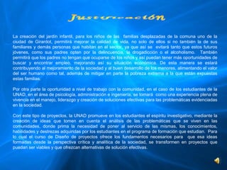 La  creación  del  jardín  infantil,  para  los  niños  de  las    familias  desplazadas  de  la  comuna  uno  de  la 
ciudad  de  Girardot,  permitirá  mejorar  la  calidad  de  vida,  no  solo  de  ellos  si  no  también  la  de  sus 
familiares  y  demás  personas  que  habitan  en  el  sector,  ya  que  así  se    evitará  tanto  que  estos  futuros 
jóvenes,  como  sus  padres  opten  por  la  delincuencia,  la  drogadicción  o  el  alcoholismo.    También 
permitirá que los padres no tengan que ocuparse de los niños y así puedan tener más oportunidades de 
buscar  y  encontrar  empleo,  mejorando  así  su  situación  económica.  De  esta  manera  se  estará 
contribuyendo al mejoramiento de la sociedad y al buen desarrollo de los menores, alimentando el valor 
del  ser  humano  como  tal,  además  de  mitigar  en  parte  la  pobreza  extrema  a  la  que  están  expuestas 
estas familias. 

Por otra parte la oportunidad a nivel de trabajo con la comunidad, en el caso de los estudiantes de la 
UNAD, en el área de psicología, administración e ingeniería, se tomará  como una experiencia plena de 
vivencia en el manejo, liderazgo y creación de soluciones efectivas para las problemáticas evidenciadas 
en la sociedad.
 
Con este tipo de proyectos, la UNAD promueve en los estudiantes el espíritu investigativo, mediante la 
creación  de  ideas  que  tomen  en  cuenta  el  análisis  de  las  problemáticas  que  se  viven  en  las 
comunidades,  donde  prima  la  necesidad  de  poner  al  servicio  de  las  mismas,  los  conocimientos, 
habilidades y destrezas adquiridas por los estudiantes en el programa de formación que estudian.  Para 
lo  cual  el  curso  de  Diseño  de  proyectos  ofrece  los  fundamentos  necesarios  para    que  esa  ideas 
formadas  desde  la  perspectiva  crítica  y  analítica  de  la  sociedad,  se  transformen  en  proyectos  que 
puedan ser viables y que ofrezcan alternativas de solución efectivas.
 