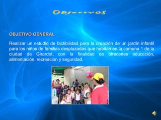 OBJETIVO GENERAL
 
Realizar  un  estudio  de  factibilidad  para  la  creación  de  un  jardín  infantil 
para los niños de familias desplazadas que habitan en la comuna 1 de la 
ciudad  de  Girardot,  con  la  finalidad  de  ofrecerles  educación, 
alimentación, recreación y seguridad.
 