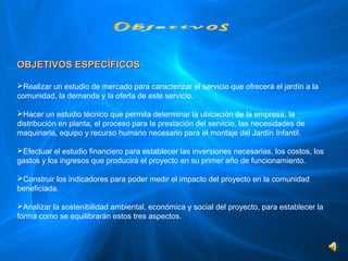 OBJETIVOS ESPECÍFICOS

Realizar un estudio de mercado para caracterizar el servicio que ofrecerá el jardín a la 
comunidad, la demanda y la oferta de este servicio.

Hacer un estudio técnico que permita determinar la ubicación de la empresa, la 
distribución en planta, el proceso para la prestación del servicio, las necesidades de 
maquinaria, equipo y recurso humano necesario para el montaje del Jardín Infantil.

Efectuar el estudio financiero para establecer las inversiones necesarias, los costos, los 
gastos y los ingresos que producirá el proyecto en su primer año de funcionamiento.  

Construir los indicadores para poder medir el impacto del proyecto en la comunidad 
beneficiada.

Analizar la sostenibilidad ambiental, económica y social del proyecto, para establecer la 
forma como se equilibrarán estos tres aspectos.
 