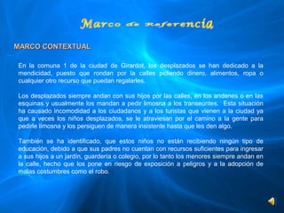 MARCO CONTEXTUAL

En  la  comuna  1  de  la  ciudad  de  Girardot,  los  desplazados  se  han  dedicado  a  la 
mendicidad,  puesto  que  rondan  por  la  calles  pidiendo  dinero,  alimentos,  ropa  o 
cualquier otro recurso que puedan regalarles.    
 
Los desplazados siempre andan con sus hijos por las calles, en los andenes o en las 
esquinas y usualmente los mandan a pedir limosna a los transeúntes.  Esta situación 
ha  causado  incomodidad  a  los  ciudadanos  y  a  los  turistas  que  vienen  a  la  ciudad  ya 
que  a  veces  los  niños  desplazados,  se  le  atraviesan  por  el  camino  a  la  gente  para 
pedirle limosna y los persiguen de manera insistente hasta que les den algo.
 
También  se  ha  identificado,  que  estos  niños  no  están  recibiendo  ningún  tipo  de 
educación, debido a que sus padres no cuentan con recursos suficientes para ingresar 
a sus hijos a un jardín, guardería o colegio, por lo tanto los menores siempre andan en 
la  calle,  hecho  que  los  pone  en  riesgo  de  exposición  a  peligros  y  a  la  adopción  de 
malas costumbres como el robo.
 