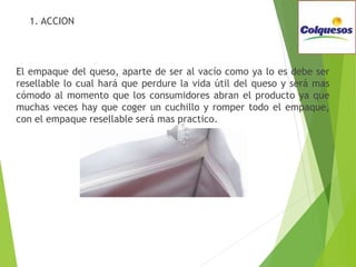  1. ACCION
El empaque del queso, aparte de ser al vacío como ya lo es debe ser
resellable lo cual hará que perdure la vida útil del queso y será mas
cómodo al momento que los consumidores abran el producto ya que
muchas veces hay que coger un cuchillo y romper todo el empaque,
con el empaque resellable será mas practico.
 