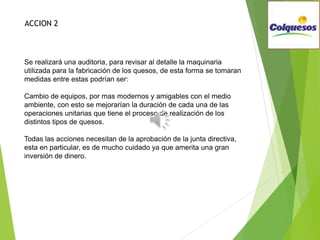 Se realizará una auditoria, para revisar al detalle la maquinaria
utilizada para la fabricación de los quesos, de esta forma se tomaran
medidas entre estas podrían ser:
Cambio de equipos, por mas modernos y amigables con el medio
ambiente, con esto se mejorarían la duración de cada una de las
operaciones unitarias que tiene el proceso de realización de los
distintos tipos de quesos.
Todas las acciones necesitan de la aprobación de la junta directiva,
esta en particular, es de mucho cuidado ya que amerita una gran
inversión de dinero.
ACCION 2
 