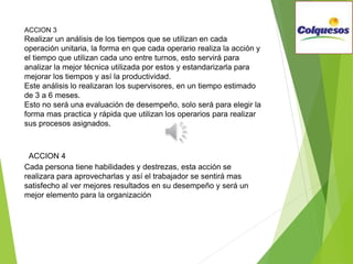 ACCION 3
Realizar un análisis de los tiempos que se utilizan en cada
operación unitaria, la forma en que cada operario realiza la acción y
el tiempo que utilizan cada uno entre turnos, esto servirá para
analizar la mejor técnica utilizada por estos y estandarizarla para
mejorar los tiempos y así la productividad.
Este análisis lo realizaran los supervisores, en un tiempo estimado
de 3 a 6 meses.
Esto no será una evaluación de desempeño, solo será para elegir la
forma mas practica y rápida que utilizan los operarios para realizar
sus procesos asignados.
ACCION 4
Cada persona tiene habilidades y destrezas, esta acción se
realizara para aprovecharlas y así el trabajador se sentirá mas
satisfecho al ver mejores resultados en su desempeño y será un
mejor elemento para la organización
 