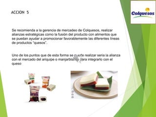 Se recomienda a la gerencia de mercadeo de Colquesos, realizar
alianzas estratégicas como la fusión del producto con alimentos que
se puedan ayudar a promocionar favorablemente las diferentes líneas
de productos “quesos”.
Uno de los puntos que de esta forma se puede realizar seria la alianza
con el mercado del ariquipe o manjarblanco para integrarlo con el
queso
ACCION 5
 