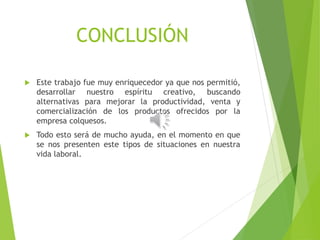 CONCLUSIÓN
 Este trabajo fue muy enriquecedor ya que nos permitió,
desarrollar nuestro espíritu creativo, buscando
alternativas para mejorar la productividad, venta y
comercialización de los productos ofrecidos por la
empresa colquesos.
 Todo esto será de mucho ayuda, en el momento en que
se nos presenten este tipos de situaciones en nuestra
vida laboral.
 
