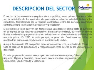 DESCRIPCION DEL SECTOR
El sector lácteo colombiano requiere de una política, cuyo primer elemento debe
ser la definición de los contratos de proveeduría entre la industria láctea y los
ganaderos, formalizando así la relación contractual entre las partes y generando
confianza entre los eslabones productor y procesador.
El crecimiento tiene que ver con factores que van desde el clima hasta el aumento
en el ingreso de los hogares colombianos. En materia climática, 2014 fue un año de
lluvias moderadas que permitió a los industriales un abastecimiento adecuado de
materia prima. En 2015 se anticipa que, a pesar del Fenómeno del Niño, se
mantendrán las buenas condiciones en suministro de Leche.
Aunque hay más de 100 compañías procesadoras de lácteos, alrededor de 30 en
todo el país son de gran tamaño y responden por cerca de 70% de las ventas totales
del sector.
En este grupo están marcas con proyección nacional como Alpina, Colanta,
Alquería, Algarra y Parmalat, pero vienen creciendo otras regionales como
Coolechera, San Fernando y Colácteos.
 