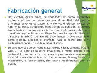 Fabricación general
 Hay cientos, quizás miles, de variedades de queso. Diferentes
estilos y sabores de queso que son el resultado del uso de
diferentes especies de bacterias y mohos, diferentes niveles de
nata en la leche, variaciones en el tiempo de curación, diferentes
tratamientos en su proceso y diferentes razas de vacas, cabras o el
mamífero cuya leche se use. Otros factores incluyen la dieta del
ganado y la adición de agentes saborizantes o colorantes tales
como hierbas, especias o ahumado. Que la leche esté o no
pasteurizada también puede afectar al sabor.
 Se sabe que el tipo de leche (vaca, oveja, cabra, camella, búfala,
yack,…), la clase de la leche (más grasa o menos debido a los
pastos del terreno), el clima (cada región imprime una marca
especial o una diferencia en el tipo de queso), la coagulación, la
maduración, la fermentación, dan lugar a los diferentes tipos de
queso.
 
