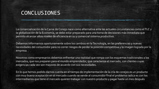 CONCLUSIONES
La comercialización de la Carne de Conejo nace como alternativa ante las actuales circunstancias como el TLC y
la globalización de la Economía, se debe estar preparado para una toma de decisiones más inmediata que
permita alcanzar altos niveles de eficiencia en su y comercial sistema productivo.
Debemos informarnos oportunamente sobre los cambios en la Tecnología, en las preferencias y nuevas
necesidades del consumidor para no correr riesgos de perder la posición competitiva y la imagen lograda por la
empresa.
Nosotros como empresarios debemos enfrentar una realidad que rompa con los esquemas tradicionales a los
mercados, que nos preparen para el mundo emprendedor, que caracteriza el mercado, con clientes cuyas
exigencias cada vez son mayores de acuerdo con sus necesidades.
En lo que hemos podido darnos cuenta en el tiempo de implementación de la cría de conejos es un producto
con muy buena aceptación en el mercado cuando se vende al consumidor final el problema radica es con los
intermediarios que tiene el mercado quieren trabajar con nuestro producto y pagar hasta un mes después

 