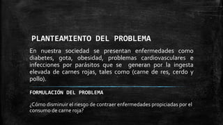 PLANTEAMIENTO DEL PROBLEMA
En nuestra sociedad se presentan enfermedades como
diabetes, gota, obesidad, problemas cardiovasculares e
infecciones por parásitos que se generan por la ingesta
elevada de carnes rojas, tales como (carne de res, cerdo y
pollo).
FORMULACIÓN DEL PROBLEMA
¿Cómo disminuir el riesgo de contraer enfermedades propiciadas por el
consumo de carne roja?

 