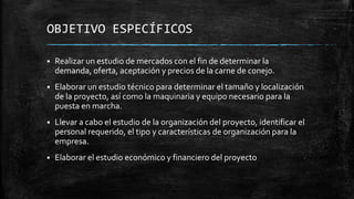 OBJETIVO ESPECÍFICOS


Realizar un estudio de mercados con el fin de determinar la
demanda, oferta, aceptación y precios de la carne de conejo.



Elaborar un estudio técnico para determinar el tamaño y localización
de la proyecto, así como la maquinaria y equipo necesario para la
puesta en marcha.



Llevar a cabo el estudio de la organización del proyecto, identificar el
personal requerido, el tipo y características de organización para la
empresa.



Elaborar el estudio económico y financiero del proyecto

 