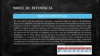 MARCO DE REFERENCIA
MARCO CONTEXTUAL
En concordancia con las tendencias nacionales y departamentales en cuanto a la distribución
espacial de la población, la ciudad de Tunja presenta concentración demográfica en el área urbana,
La evolución de este componente está marcada por un crecimiento constante desde el año 1985,
cuando se registró un 93,5% de población urbana. Para el año 2012 se proyecta esta cifra en 95,6%.
De acuerdo con las proyecciones del DANE en 2019 este indicador alcanzará el 96,1%. La tendencia
de disminución del porcentaje de población en el área rural está determinada por los procesos
migratorios que se vienen dando, proceso que viene acompañado de un descenso en las tasas de
fecundidad y un aumento en la mortalidad infantil. Una primera mirada comparativa toma en
cuenta el número y características de las actividades económicas que realiza la ciudad.. Claramente
la ciudad capital de Boyacá hace énfasis en las actividades del sector terciario en detrimento de la
industria que aparece más intensa en las regiones de comparación.

 