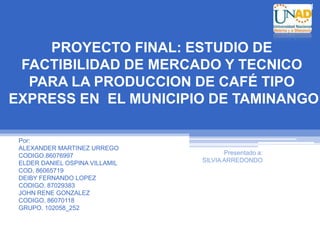 1




    PROYECTO FINAL: ESTUDIO DE
 FACTIBILIDAD DE MERCADO Y TECNICO
  PARA LA PRODUCCION DE CAFÉ TIPO
EXPRESS EN EL MUNICIPIO DE TAMINANGO

 Por:
 ALEXANDER MARTINEZ URREGO
 CODIGO.86076997                       Presentado a:
 ELDER DANIEL OSPINA VILLAMIL   SILVIA ARREDONDO
 COD. 86065719
 DEIBY FERNANDO LOPEZ
 CODIGO. 87029383
 JOHN RENE GONZALEZ
 CODIGO. 86070118
 GRUPO. 102058_252
 