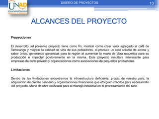 DISEÑO DE PROYECTOS                                                 10



               ALCANCES DEL PROYECTO

Proyecciones

El desarrollo del presente proyecto tiene como fin, mostrar como crear valor agregado al café de
Taminango y mejorar la calidad de vida de sus pobladores, al producir un café soluble de aroma y
sabor único, generando ganancias para la región al aumentar la mano de obra requerida para su
producción e impactar positivamente en la misma. Este proyecto resultara interesante para
empresas de corte privado y organizaciones como asociaciones de pequeños productores.

Limitaciones

Dentro de las limitaciones encontramos la infraestructura deficiente, propia de nuestro país; la
adquisición de crédito bancario y organizaciones financieras que otorguen créditos para el desarrollo
del proyecto. Mano de obra calificada para el manejo industrial en el procesamiento del café.
 
