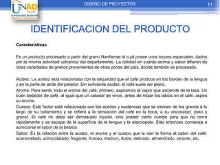 DISEÑO DE PROYECTOS                                              11



       IDENTIFICACION DEL PRODUCTO
Características

Es un producto procesado a partir del grano Nariñense el cual posee unos toques especiales, dados
por la misma actividad volcánica del departamento. La calidad en cuanto aroma y sabor difieren de
otras variedades de granos provenientes de otras zonas del país, donde también es procesado.

Acidez: La acidez está relacionada con la sequedad que el café produce en los bordes de la lengua
y en la parte de atrás del paladar. Sin suficiente acidez, el café suele ser plano.
Aroma: Para sentir, todo el aroma del café, primero, aspiramos el vapor que asciende de la taza. Un
buen bebedor de café, al igual que un catador de vinos, antes de mojar los labios en el café, aspira
su aroma.
Cuerpo: Este factor está relacionado con los aceites y sustancias que se extraen de los granos a lo
largo de su tratamiento y se refiere a la sensación del café en la boca, a su viscosidad, peso y
grosor. El café no debe ser demasiado líquido, sino poseer cierto cuerpo para que no corra
rápidamente y se escape de la superficie de la lengua y la aterciopele. Sólo entonces comienza a
apreciarse el sabor de la bebida.
Sabor: Es la relación entre la acidez, el aroma y el cuerpo que le dan la forma al sabor del café:
acaramelado, achocolatado, fragante, frutoso, maduro, dulce, delicado, almendrado, picante, etc.
 