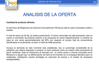 DISEÑO DE PROYECTOS                                               14




                   ANALISIS DE LA OFERTA
Cantidad de producto ofertado.

En términos de Kilogramos se producirá mensualmente 700 Kg de café en polvo procesado molido y
tostado.

A nivel de sacos de 55 Kg, se estaría produciendo 13 sacos mensuales de café procesado, esto en
cuanto a conversión de producto anterior si se empacara en sacos respectivamente. Lo anterior se
basa en una venta aproximadamente del 60% con respecto al numero total de consumidores
identificados en la demanda, es decir un total de 4466 personas.

Aunque la demanda en este momento esta establecida, hay un porcentaje considerable de la
población que estaría dispuesto a comprar un buen producto como es nuestro café proveniente de
grano nariñense. Este se introduciría al mercado con un menor precio a marcas conocidas como
Morasurco y Águila roja. La diferenciación se haría en la inversión en un empaque llamativo pero no
metalizado, enfatizando nuestra estrategia en reducción de precios y el empleo de empaques
biodegradables.
 
