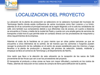 DISEÑO DE PROYECTOS                                            17




         LOCALIZACION DEL PROYECTO
La ubicación de la planta de producción se selecciono en la cabecera municipal del municipio de
Taminango Nariño donde existe confluencia de varios municipios como San Lorenzo y La Unión,
además en él se concentra el principal mercado de la región llegando a él no solo los vendedores de
café, sino también sus compradores debido a sus diferentes vías de acceso, en cuanto a distancia
se encuentra a 2 horas y media de la ciudad de Pasto y cuenta con una amplia gama de servicios de
transporte a toda hora lo que permite estar en contacto directo con los proveedores de maquinaria y
otros requerimientos de la empresa.

Además el costo de la hectárea es un poco menos que en otras partes cercanas ya que se
encuentra a cinco kilómetros de la central, de tal manera que los camiones o furgones pueden
recoger la producción de los cafetales en el centro de acopio establecido para los mismos y luego
llevarlos a la planta de producción y después del proceso de selección, tostado, molienda y
empaque se lleva al comercio de Taminango y al Departamento de Nariño.

Una razón que llevo a la elección de esta ubicación es la recepción de los sacos de Café
proveniente de las fincas que van a ser los proveedores del proyecto.
El transportar el producto a otras zonas se hace con mayor dificultad y aumento en los costos de
Fletes, además de reducción en los costos de compra de tierra para edificación de la planta.
 