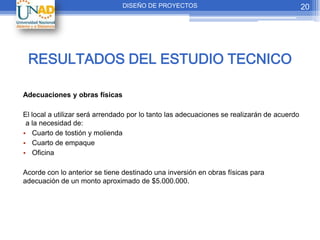 DISEÑO DE PROYECTOS                                         20




 RESULTADOS DEL ESTUDIO TECNICO

Adecuaciones y obras físicas

El local a utilizar será arrendado por lo tanto las adecuaciones se realizarán de acuerdo
 a la necesidad de:
• Cuarto de tostión y molienda
• Cuarto de empaque
• Oficina

Acorde con lo anterior se tiene destinado una inversión en obras físicas para
adecuación de un monto aproximado de $5.000.000.
 