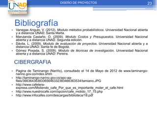 DISEÑO DE PROYECTOS                                      23




 Bibliografía
• Vanegas Angulo, V. (2012). Modulo métodos probabilísticos. Universidad Nacional abierta
  y a distancia UNAD: Santa Marta.
• Marulanda Castaño, O. (2009). Modulo Costos y Presupuestos. Universidad Nacional
  abierta y a distancia UNAD. Segunda edición.
• Dávila, L. (2009). Modulo de evaluación de proyectos. Universidad Nacional abierta y a
  distancia UNAD: Santa fe de Bogotá.
• Gómez Posada, S. (2009). Modulo de técnicas de investigación. Universidad Nacional
  abierta y a distancia UNAD: Pereira.

 CIBERGRAFIA
• Pagina de Taminango (Nariño), consultado el 14 de Mayo de 2012 de www.taminango-
  narino.gov.co/index.shtm
• http://taminango-narino.gov.co/apc-aa-
  files/36636436383365646332383466363534/tamiano.JPG
• http://www.cafetera-
  express.com/Moliendo_cafe_Por_que_es_importante_moler_el_cafe.html
• http://www.nuestrocafe.com/opcion/cafe_molido_17_75.php
• http://www.infocafes.com/descargas/biblioteca/18.pdf
 