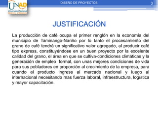 DISEÑO DE PROYECTOS                               3




                     JUSTIFICACIÓN
La producción de café ocupa el primer renglón en la economía del
municipio de Taminango-Nariño por lo tanto el procesamiento del
grano de café tendrá un significativo valor agregado, al producir café
tipo express, constituyéndose en un buen proyecto por la excelente
calidad del grano, el área en que se cultiva-condiciones climáticas y la
generación de empleo formal, con unas mejores condiciones de vida
para sus pobladores en proporción al crecimiento de la empresa, para
cuando el producto ingrese al mercado nacional y luego al
internacional necesitando mas fuerza laboral, infraestructura, logística
y mayor capacitación.
 