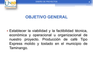 DISEÑO DE PROYECTOS                   4




            OBJETIVO GENERAL


• Establecer la viabilidad y la factibilidad técnica,
  económica y operacional u organizacional de
  nuestro proyecto. Producción de café Tipo
  Express molido y tostado en el municipio de
  Taminango.
 