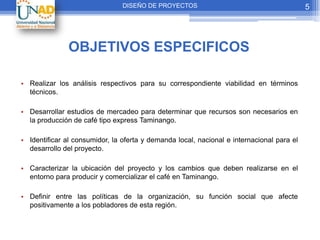 DISEÑO DE PROYECTOS                                        5




               OBJETIVOS ESPECIFICOS

• Realizar los análisis respectivos para su correspondiente viabilidad en términos
  técnicos.

• Desarrollar estudios de mercadeo para determinar que recursos son necesarios en
  la producción de café tipo express Taminango.

• Identificar al consumidor, la oferta y demanda local, nacional e internacional para el
  desarrollo del proyecto.

• Caracterizar la ubicación del proyecto y los cambios que deben realizarse en el
  entorno para producir y comercializar el café en Taminango.

• Definir entre las políticas de la organización, su función social que afecte
  positivamente a los pobladores de esta región.
 