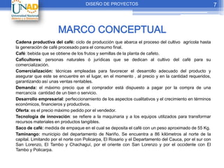DISEÑO DE PROYECTOS                                                 7



                     MARCO CONCEPTUAL
Cadena productiva del café: ciclo de producción que abarca el proceso del cultivo agrícola hasta
la generación de café procesado para el consumo final.
Café: bebida que se obtiene de los frutos y semillas de la planta de cafeto.
Caficultores: personas naturales ó jurídicas que se dedican al cultivo del café para su
comercialización.
Comercialización: técnicas empleadas para favorecer el desarrollo adecuado del producto y
asegurar que este se encuentre en el lugar, en el momento , al precio y en la cantidad requeridos,
garantizando así unas ventas rentables.
Demanda: el máximo precio que el comprador está dispuesto a pagar por la compra de una
mercancía cantidad de un bien o servicio.
Desarrollo empresarial: perfeccionamiento de los aspectos cualitativos y el crecimiento en términos
económicos, financieros y productivos.
Oferta: es el precio máximo pedido por el vendedor.
Tecnología de innovación: se refiere a la maquinaria y a los equipos utilizados para transformar
recursos materiales en productos tangibles.
Saco de café: medida de empaque en el cual se deposita el café con un peso aproximado de 55 Kg.
Taminango: municipio del departamento de Nariño. Se encuentra a 86 kilómetros al norte de la
capital. Limitando por el norte con Policarpa, El Rosario y el Departamento del Cauca, por el sur con
San Lorenzo, El Tambo y Chachaguí, por el oriente con San Lorenzo y por el occidente con El
Tambo y Policarpa.
 