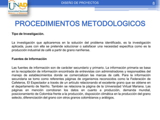 DISEÑO DE PROYECTOS                                                 8




  PROCEDIMIENTOS METODOLOGICOS
Tipo de Investigación.

La investigación que aplicaremos en la solución del problema identificado, es la investigación
aplicada, pues con ella se pretende solucionar o satisfacer una necesidad especifica como es la
producción industrial de café a partir de grano nariñense.

Fuentes de Información

Las fuentes de información son de carácter secundario y primario. La información primaria se basa
en la recopilación de información encontrada de entrevistas con administradores y responsables del
manejo de establecimientos donde se comercializan las marcas de café. Para la información
secundaria se tomo como referentes páginas de organismos reconocidos como la Federación de
Cafeteros, El Espectador a través de un artículo relacionando el excelente grano que se obtiene en
el departamento de Nariño. También se relaciona la página de la Universidad Virtual Mariana. Las
páginas en mención corroboran los datos en cuanto a producción, demanda mundial,
posicionamiento de Colombia frente a la producción, disposición climática en la producción del grano
selecto, diferenciación del grano con otros granos colombianos y arábigos.
 