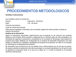DISEÑO DE PROYECTOS                                                 9




  PROCEDIMIENTOS METODOLOGICOS
Variables e Instrumentos

Las variables a tener en cuenta son:
Genero                            (masculino – femenino)
Edad                              ( 25 – 65 años)
Consumo de producto
Lugar de compra del producto
Instrumentos empleados: entrevistas, test, encuestas, paginas de redes sociales, pruebas de
catación de producto.
Análisis de la información
Según la información encontrada, determinamos que el producto es de consumo con aumento
gradual a nivel mundial. Dicho aumento y exigencias de un mercado cada vez más competitivo y la
necesidad de organizar la producción y proyectarla en el municipio de Taminango, hace atractivo el
proyecto para seguir adelante con el desarrollo de un proyecto de desarrollo empresarial. Con esta
síntesis se determina la viabilidad y factibilidad del proyecto de producción de café en el municipio
de Taminango en el departamento de Nariño.
Se demuestra que el producto es de una calidad única y diferenciadora con el otro tipo de granos.
Se puede aumentar la producción del cultivo para lograr un aumento significativo con el que no solo
se garantiza la producción local, si no que en un lapso de 1 a 3 años se penetre en el mercado
nacional e internacional.
 