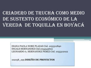 Criadero De Trucha Como Medio
De Sustento Económico De La
Vereda De Toquilla En Boyacá



   DIANA PAOLA NORE PLAZAS Cód. 1055312840
   INGALS HERNANDEZ Cód.1054543602
   LEONARDO A. HERNANDEZ PEREZ Cód. 1055312022


   102058_299 DISEÑO DE PROYECTOS
 